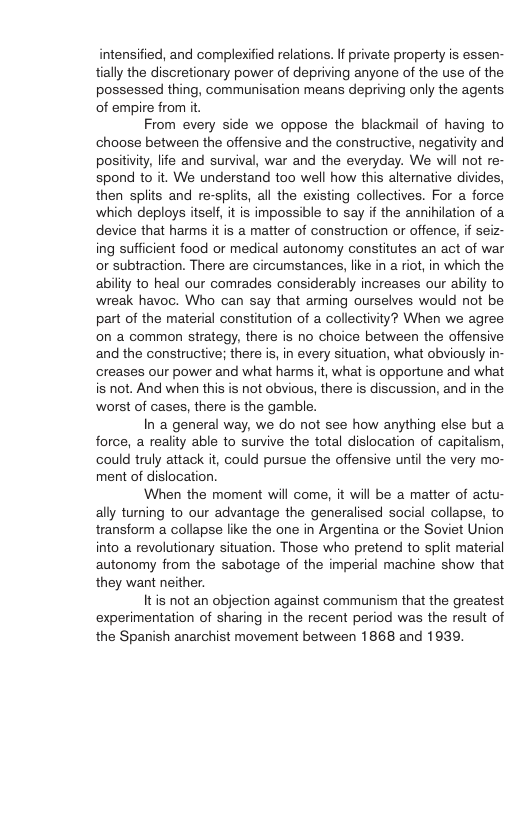 intensified, and complexified relations. If private property is essen- tially the discretionary power of depriving anyone of the use of the possessed thing, communisation means depriving only the agents of empire from it. From every side we oppose the blackmail of having to choose between the offensive and the constructive, negativity and positiviy, life and survival, war and the everyday. We will not re- spond o it. We understand too well how this altemative divides, then splits and re-splits, all the existing collectives. For a force which deploys itself, it is impossible to say if the annihilation of a device that harms it is a matter of construction or offence, if seiz- ing sufficient food or medical autonomy constitutes an act of war o subtraction. There are circumstances, like in a riot, in which the ability to heal our comrades considerably increases our ability to wreak havoc. Who can say that arming ourselves would not be part of the material constitution of a collectivity? When we agree on a common strategy, there is no choice between the offensive and the constructive; there is, in every situation, what obviously in- creases our power and what harms it, what is opportune and what is not. And when this is not obvious, there is discussion, and in the worst of cases, there is the gamble. In a general way, we do not see how anything else but a force, a reality able to sunvive the total dislocation of capitalism, could truly attack it, could pursue the offensive until the very mo- ment of dislocation. When the moment will come, it will be a matter of actu- ally turning to our advantage the generalised social collapse, to transform a collapse like the one in Argentina o the Soviet Union into a revolutionary situation. Those who pretend to split material autonomy from the sabotage of the imperial machine show that they want neither. Itis not an objection against communism that the greatest experimentation of sharing in the recent period was the result of the Spanish anarchist movement between 1868 and 1939,